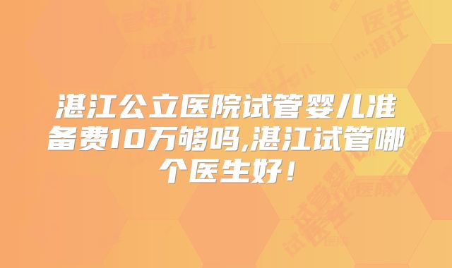 湛江公立医院试管婴儿准备费10万够吗,湛江试管哪个医生好！