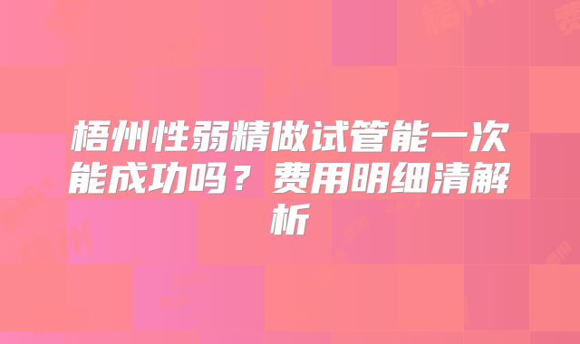 梧州性弱精做试管能一次能成功吗？费用明细清解析