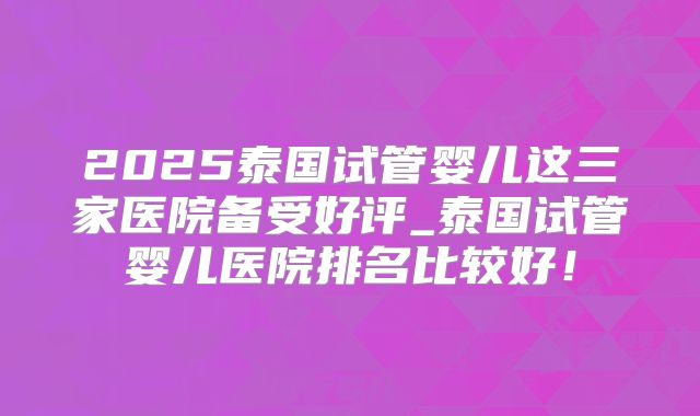 2025泰国试管婴儿这三家医院备受好评_泰国试管婴儿医院排名比较好！