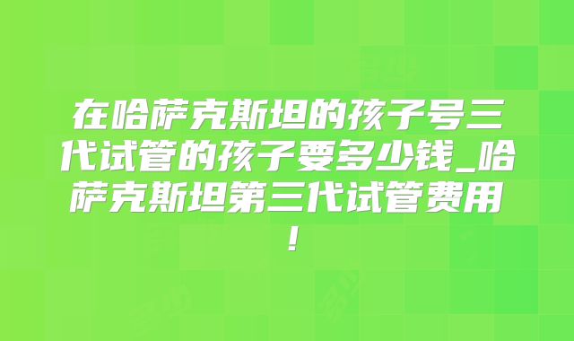 在哈萨克斯坦的孩子号三代试管的孩子要多少钱_哈萨克斯坦第三代试管费用！
