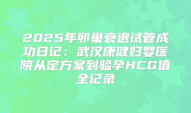 2025年卵巢衰退试管成功日记：武汉康健妇婴医院从定方案到验孕HCG值全记录