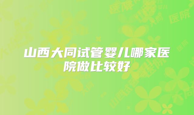 山西大同试管婴儿哪家医院做比较好