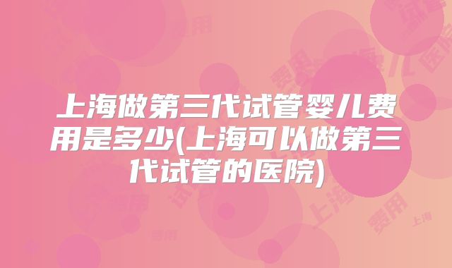 上海做第三代试管婴儿费用是多少(上海可以做第三代试管的医院)