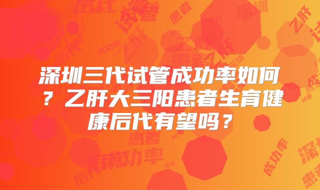 深圳三代试管成功率如何？乙肝大三阳患者生育健康后代有望吗？
