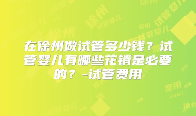 在徐州做试管多少钱？试管婴儿有哪些花销是必要的？-试管费用