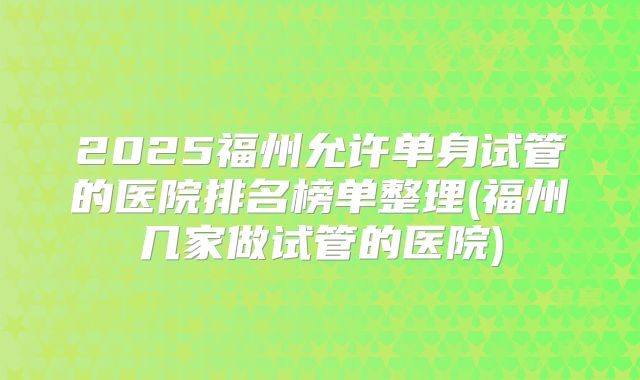 2025福州允许单身试管的医院排名榜单整理(福州几家做试管的医院)