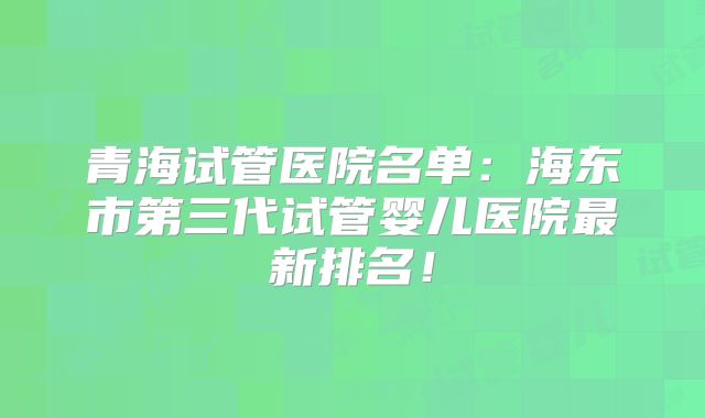 青海试管医院名单：海东市第三代试管婴儿医院最新排名！