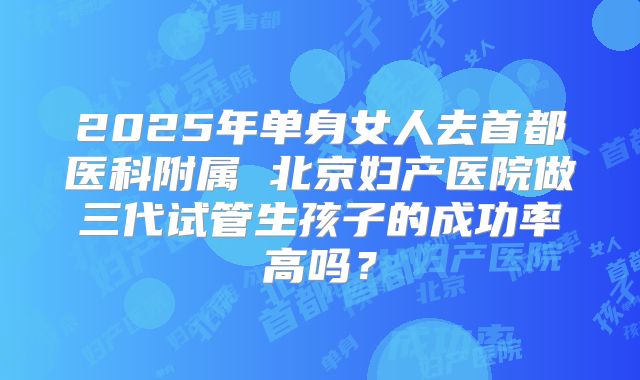 2025年单身女人去首都医科附属 北京妇产医院做三代试管生孩子的成功率高吗？