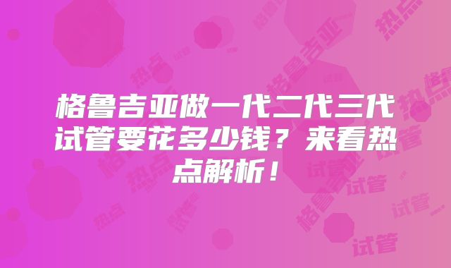 格鲁吉亚做一代二代三代试管要花多少钱?来看热点解析!