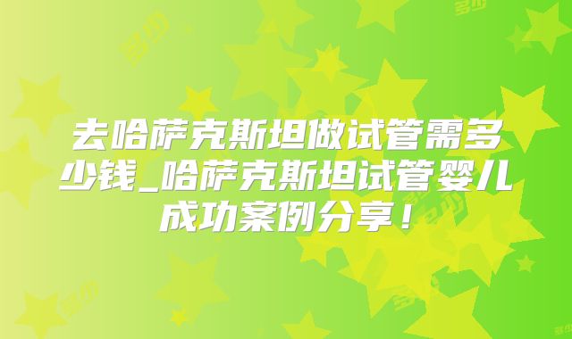 去哈萨克斯坦做试管需多少钱_哈萨克斯坦试管婴儿成功案例分享！