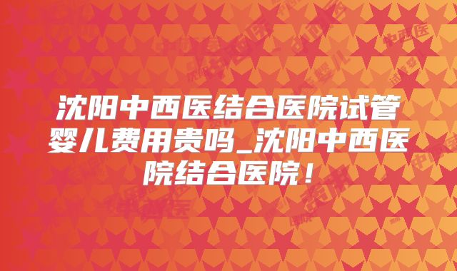 沈阳中西医结合医院试管婴儿费用贵吗_沈阳中西医院结合医院！