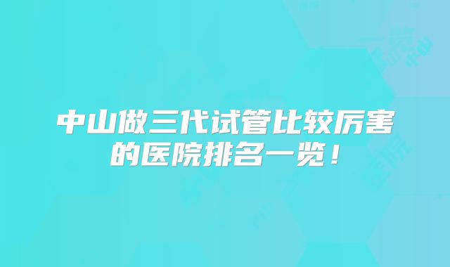 中山做三代试管比较厉害的医院排名一览!