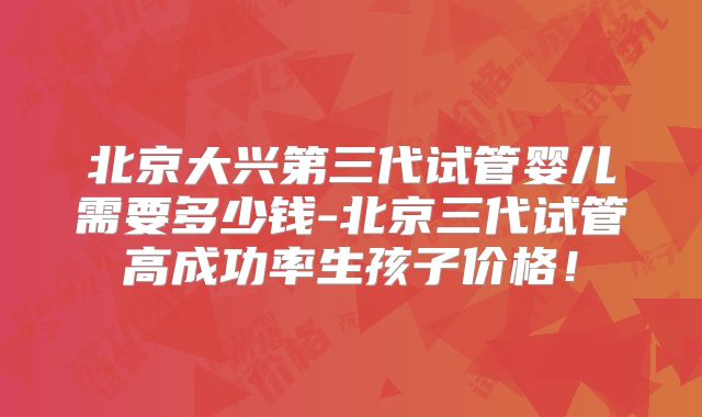 北京大兴第三代试管婴儿需要多少钱-北京三代试管高成功率生孩子价格！