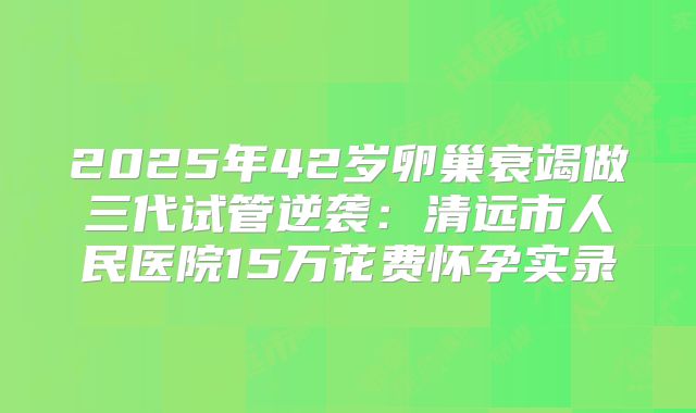 2025年42岁卵巢衰竭做三代试管逆袭：清远市人民医院15万花费怀孕实录