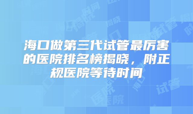 海口做第三代试管最厉害的医院排名榜揭晓，附正规医院等待时间