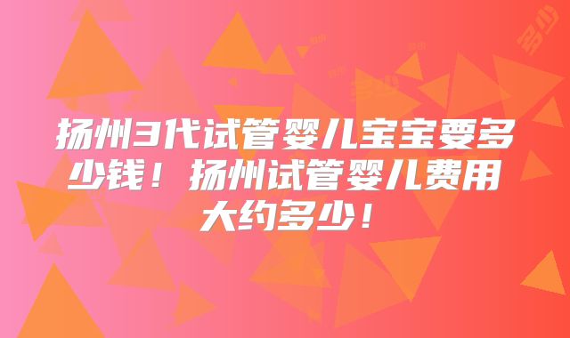 扬州3代试管婴儿宝宝要多少钱！扬州试管婴儿费用大约多少！