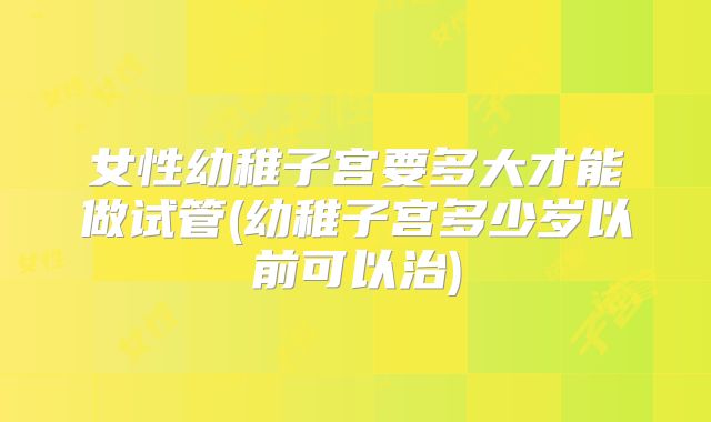 女性幼稚子宫要多大才能做试管(幼稚子宫多少岁以前可以治)