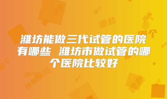 潍坊能做三代试管的医院有哪些 潍坊市做试管的哪个医院比较好