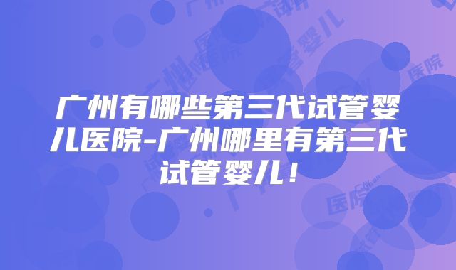 广州有哪些第三代试管婴儿医院-广州哪里有第三代试管婴儿!