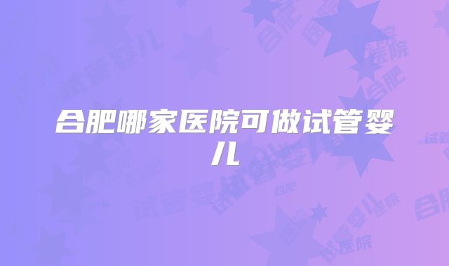 合肥哪家医院可做试管婴儿