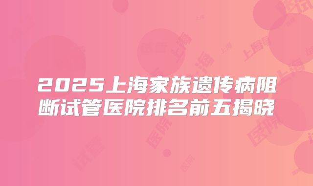2025上海家族遗传病阻断试管医院排名前五揭晓