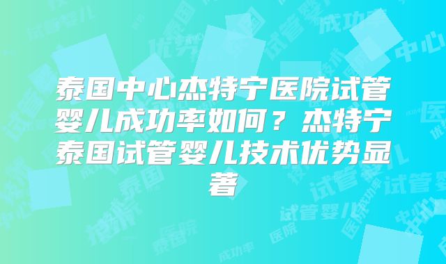 泰国中心杰特宁医院试管婴儿成功率如何？杰特宁泰国试管婴儿技术优势显著