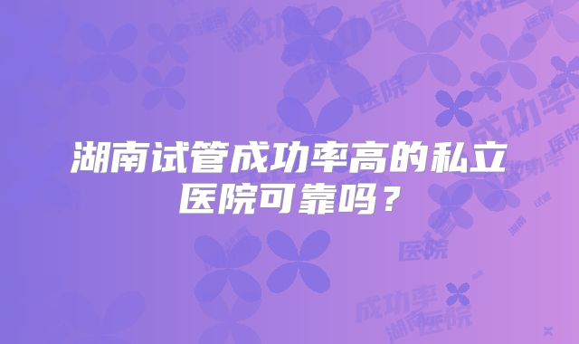 湖南试管成功率高的私立医院可靠吗？