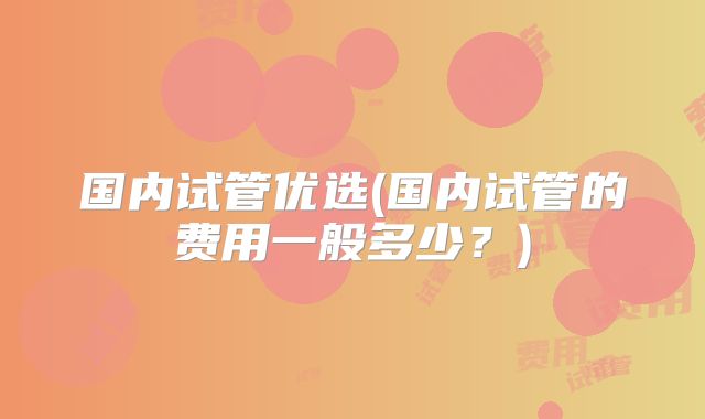 国内试管优选(国内试管的费用一般多少？)