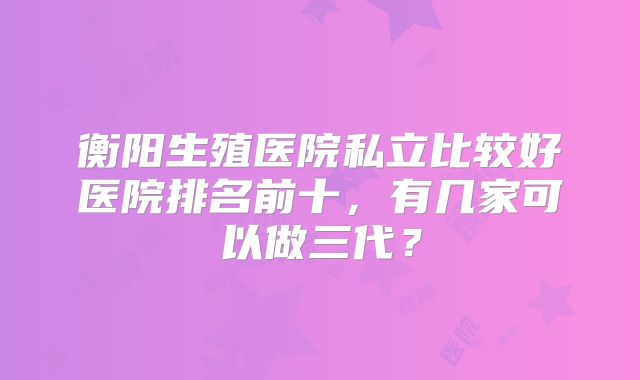 衡阳生殖医院私立比较好医院排名前十，有几家可以做三代？