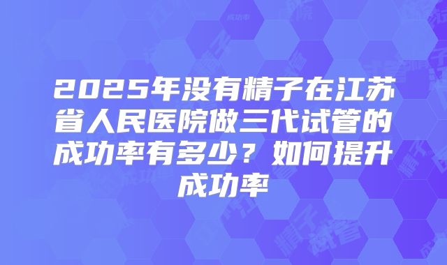 2025年没有精子在江苏省人民医院做三代试管的成功率有多少？如何提升成功率