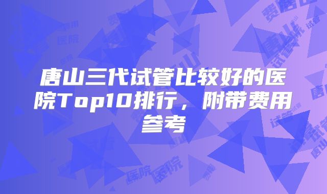唐山三代试管比较好的医院Top10排行，附带费用参考