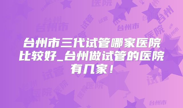 台州市三代试管哪家医院比较好_台州做试管的医院有几家！