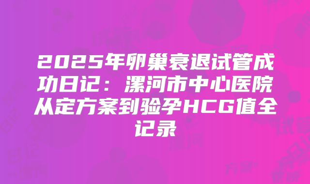 2025年卵巢衰退试管成功日记：漯河市中心医院从定方案到验孕HCG值全记录