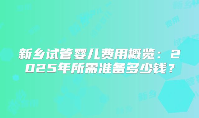 新乡试管婴儿费用概览：2025年所需准备多少钱？