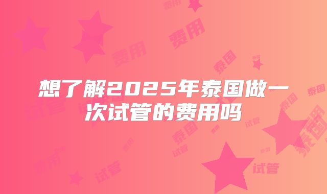 想了解2025年泰国做一次试管的费用吗