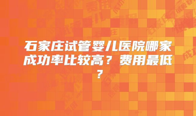 石家庄试管婴儿医院哪家成功率比较高？费用最低？