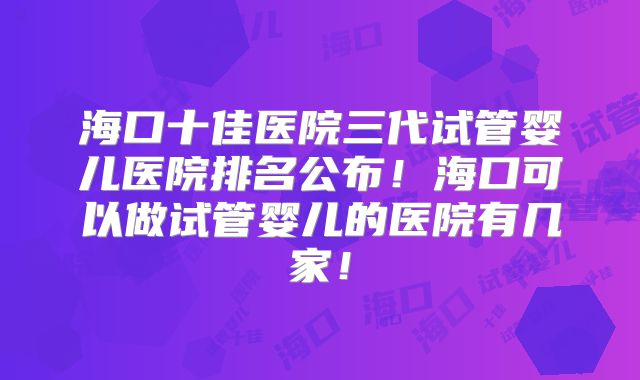 海口十佳医院三代试管婴儿医院排名公布！海口可以做试管婴儿的医院有几家！
