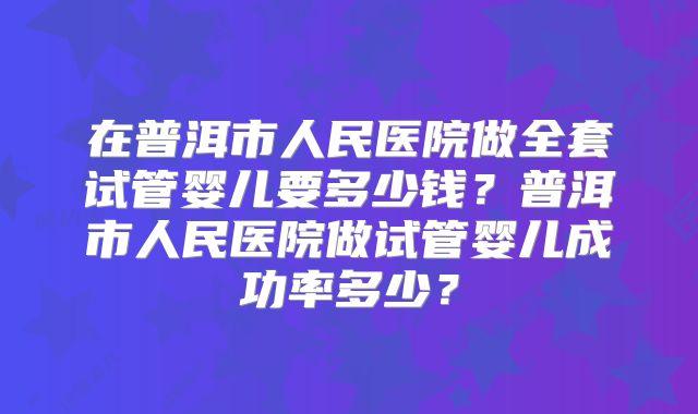 在普洱市人民医院做全套试管婴儿要多少钱?普洱市人民医院做试管婴儿成功率多少?