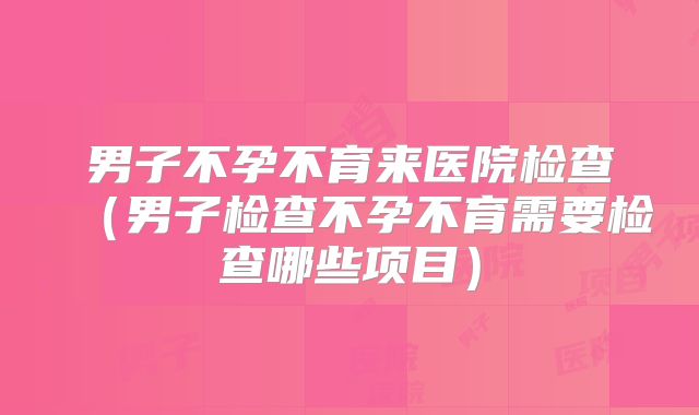 男子不孕不育来医院检查(男子检查不孕不育需要检查哪些项目)