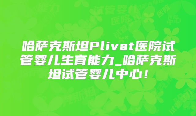 哈萨克斯坦Plivat医院试管婴儿生育能力_哈萨克斯坦试管婴儿中心！