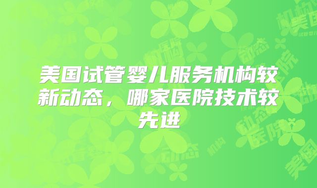 美国试管婴儿服务机构较新动态，哪家医院技术较先进