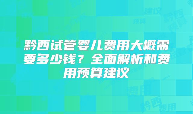 黔西试管婴儿费用大概需要多少钱？全面解析和费用预算建议