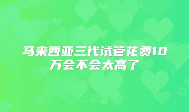 马来西亚三代试管花费10万会不会太高了