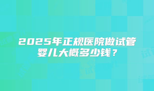2025年正规医院做试管婴儿大概多少钱？