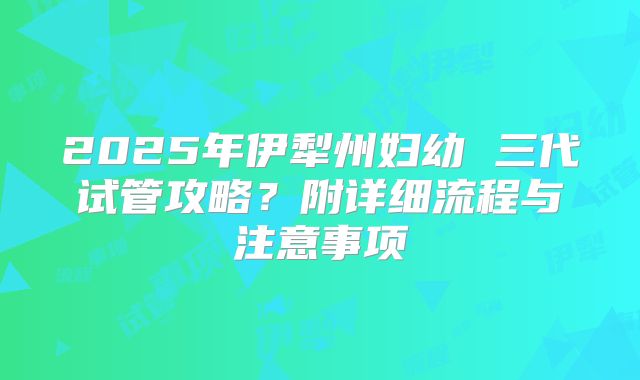 2025年伊犁州妇幼 三代试管攻略?附详细流程与注意事项