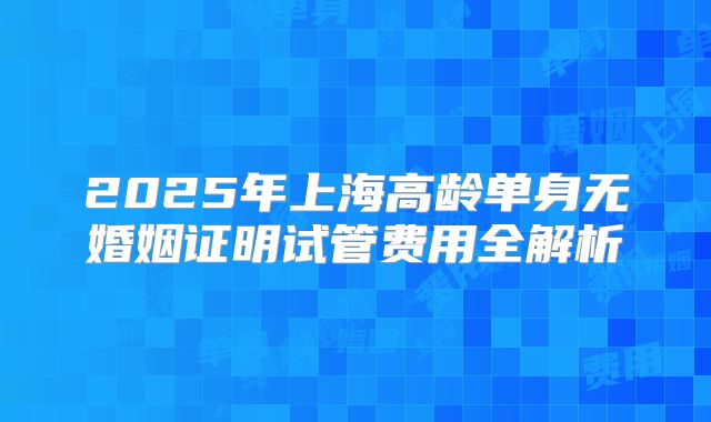 2025年上海高龄单身无婚姻证明试管费用全解析