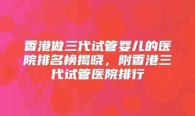 香港做三代试管婴儿的医院排名榜揭晓，附香港三代试管医院排行