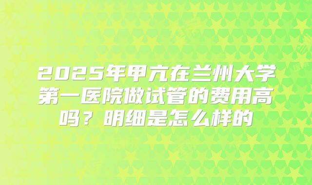 2025年甲亢在兰州大学第一医院做试管的费用高吗？明细是怎么样的
