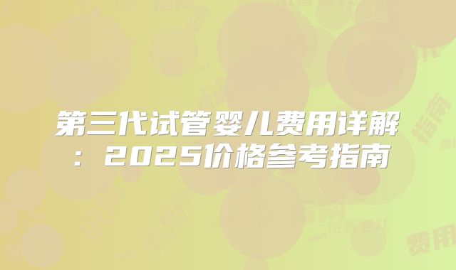 第三代试管婴儿费用详解：2025价格参考指南