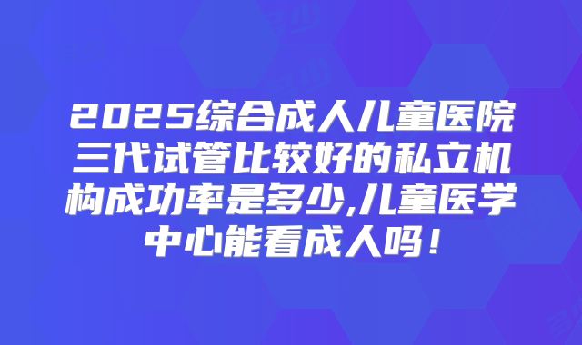 2025综合成人儿童医院三代试管比较好的私立机构成功率是多少,儿童医学中心能看成人吗！